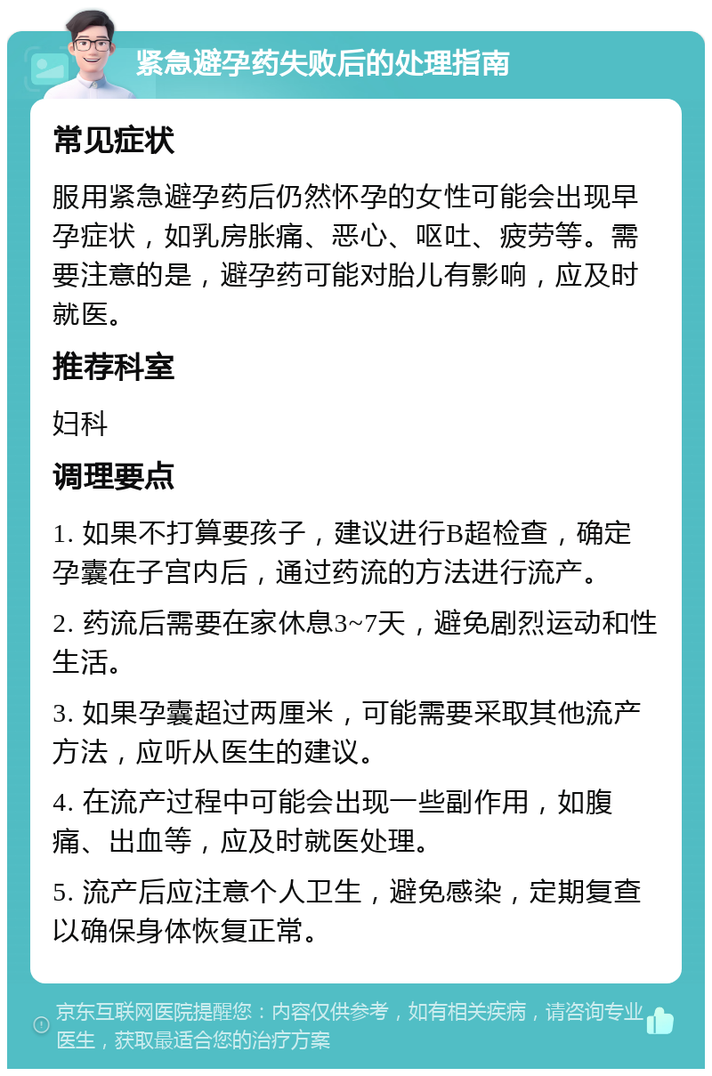 紧急避孕药失败后的处理指南 常见症状 服用紧急避孕药后仍然怀孕的女性可能会出现早孕症状，如乳房胀痛、恶心、呕吐、疲劳等。需要注意的是，避孕药可能对胎儿有影响，应及时就医。 推荐科室 妇科 调理要点 1. 如果不打算要孩子，建议进行B超检查，确定孕囊在子宫内后，通过药流的方法进行流产。 2. 药流后需要在家休息3~7天，避免剧烈运动和性生活。 3. 如果孕囊超过两厘米，可能需要采取其他流产方法，应听从医生的建议。 4. 在流产过程中可能会出现一些副作用，如腹痛、出血等，应及时就医处理。 5. 流产后应注意个人卫生，避免感染，定期复查以确保身体恢复正常。