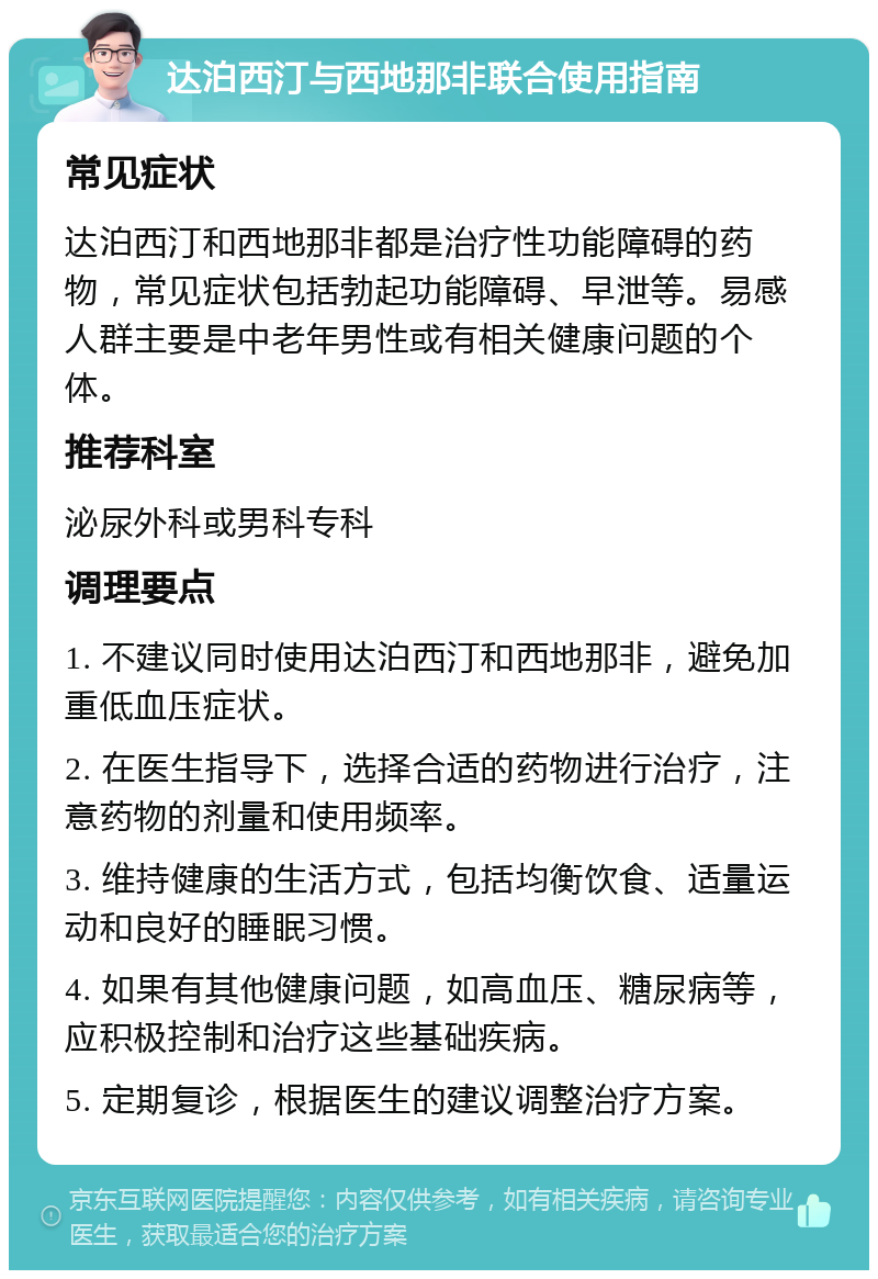 达泊西汀与西地那非联合使用指南 常见症状 达泊西汀和西地那非都是治疗性功能障碍的药物，常见症状包括勃起功能障碍、早泄等。易感人群主要是中老年男性或有相关健康问题的个体。 推荐科室 泌尿外科或男科专科 调理要点 1. 不建议同时使用达泊西汀和西地那非，避免加重低血压症状。 2. 在医生指导下，选择合适的药物进行治疗，注意药物的剂量和使用频率。 3. 维持健康的生活方式，包括均衡饮食、适量运动和良好的睡眠习惯。 4. 如果有其他健康问题，如高血压、糖尿病等，应积极控制和治疗这些基础疾病。 5. 定期复诊，根据医生的建议调整治疗方案。