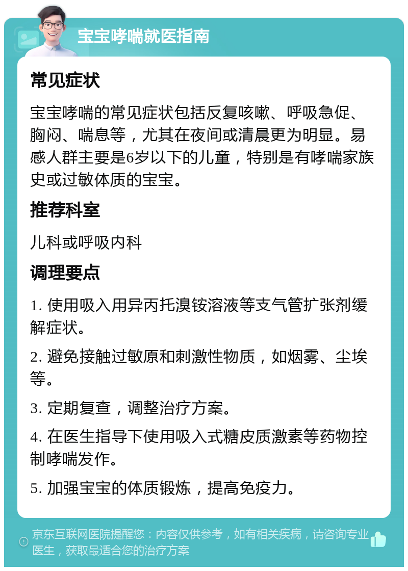 宝宝哮喘就医指南 常见症状 宝宝哮喘的常见症状包括反复咳嗽、呼吸急促、胸闷、喘息等，尤其在夜间或清晨更为明显。易感人群主要是6岁以下的儿童，特别是有哮喘家族史或过敏体质的宝宝。 推荐科室 儿科或呼吸内科 调理要点 1. 使用吸入用异丙托溴铵溶液等支气管扩张剂缓解症状。 2. 避免接触过敏原和刺激性物质，如烟雾、尘埃等。 3. 定期复查，调整治疗方案。 4. 在医生指导下使用吸入式糖皮质激素等药物控制哮喘发作。 5. 加强宝宝的体质锻炼，提高免疫力。