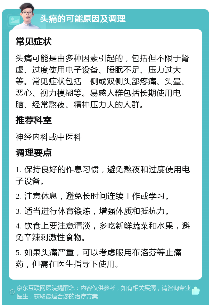 头痛的可能原因及调理 常见症状 头痛可能是由多种因素引起的，包括但不限于肾虚、过度使用电子设备、睡眠不足、压力过大等。常见症状包括一侧或双侧头部疼痛、头晕、恶心、视力模糊等。易感人群包括长期使用电脑、经常熬夜、精神压力大的人群。 推荐科室 神经内科或中医科 调理要点 1. 保持良好的作息习惯，避免熬夜和过度使用电子设备。 2. 注意休息，避免长时间连续工作或学习。 3. 适当进行体育锻炼，增强体质和抵抗力。 4. 饮食上要注意清淡，多吃新鲜蔬菜和水果，避免辛辣刺激性食物。 5. 如果头痛严重，可以考虑服用布洛芬等止痛药，但需在医生指导下使用。