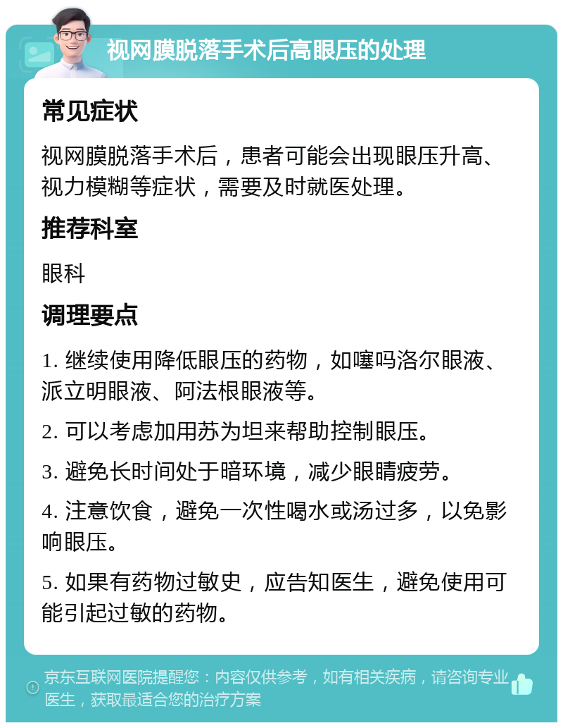 视网膜脱落手术后高眼压的处理 常见症状 视网膜脱落手术后，患者可能会出现眼压升高、视力模糊等症状，需要及时就医处理。 推荐科室 眼科 调理要点 1. 继续使用降低眼压的药物，如噻吗洛尔眼液、派立明眼液、阿法根眼液等。 2. 可以考虑加用苏为坦来帮助控制眼压。 3. 避免长时间处于暗环境，减少眼睛疲劳。 4. 注意饮食，避免一次性喝水或汤过多，以免影响眼压。 5. 如果有药物过敏史，应告知医生，避免使用可能引起过敏的药物。