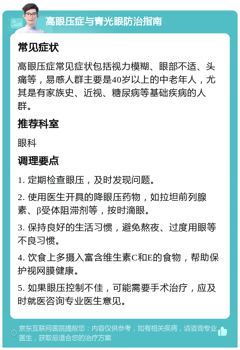 高眼压症与青光眼防治指南 常见症状 高眼压症常见症状包括视力模糊、眼部不适、头痛等，易感人群主要是40岁以上的中老年人，尤其是有家族史、近视、糖尿病等基础疾病的人群。 推荐科室 眼科 调理要点 1. 定期检查眼压，及时发现问题。 2. 使用医生开具的降眼压药物，如拉坦前列腺素、β受体阻滞剂等，按时滴眼。 3. 保持良好的生活习惯，避免熬夜、过度用眼等不良习惯。 4. 饮食上多摄入富含维生素C和E的食物，帮助保护视网膜健康。 5. 如果眼压控制不佳，可能需要手术治疗，应及时就医咨询专业医生意见。