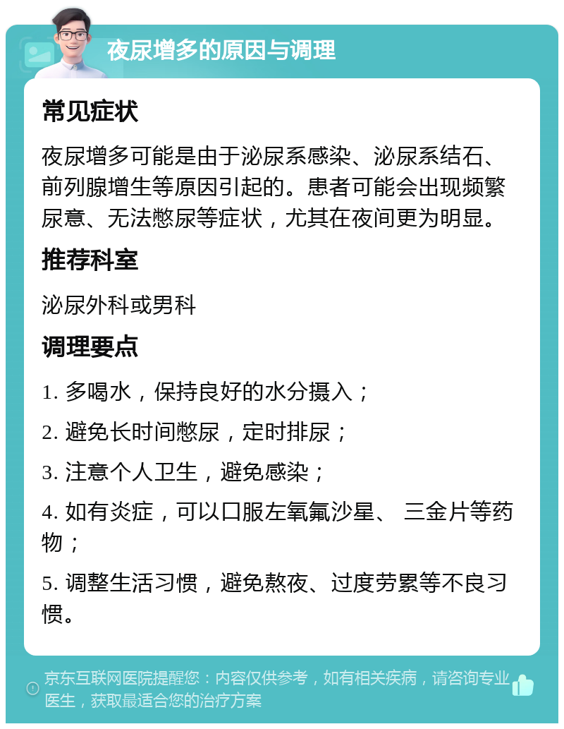 夜尿增多的原因与调理 常见症状 夜尿增多可能是由于泌尿系感染、泌尿系结石、前列腺增生等原因引起的。患者可能会出现频繁尿意、无法憋尿等症状，尤其在夜间更为明显。 推荐科室 泌尿外科或男科 调理要点 1. 多喝水，保持良好的水分摄入； 2. 避免长时间憋尿，定时排尿； 3. 注意个人卫生，避免感染； 4. 如有炎症，可以口服左氧氟沙星、 三金片等药物； 5. 调整生活习惯，避免熬夜、过度劳累等不良习惯。