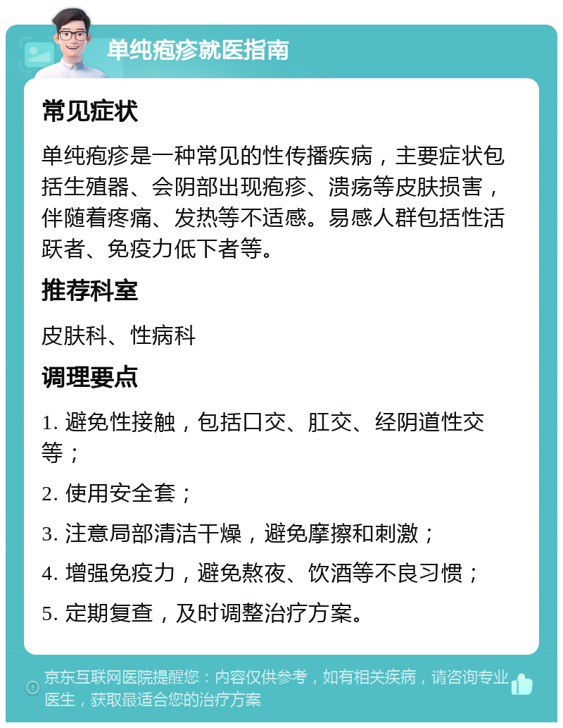 单纯疱疹就医指南 常见症状 单纯疱疹是一种常见的性传播疾病，主要症状包括生殖器、会阴部出现疱疹、溃疡等皮肤损害，伴随着疼痛、发热等不适感。易感人群包括性活跃者、免疫力低下者等。 推荐科室 皮肤科、性病科 调理要点 1. 避免性接触，包括口交、肛交、经阴道性交等； 2. 使用安全套； 3. 注意局部清洁干燥，避免摩擦和刺激； 4. 增强免疫力，避免熬夜、饮酒等不良习惯； 5. 定期复查，及时调整治疗方案。