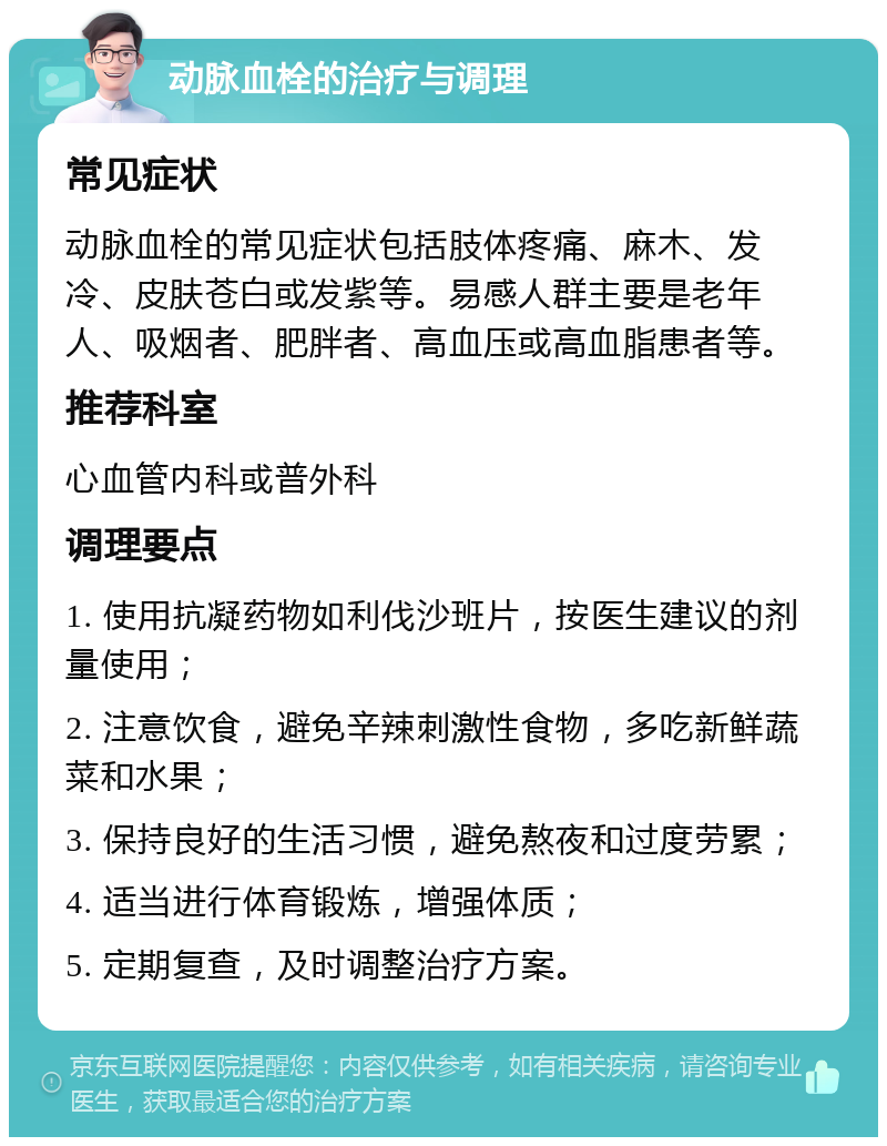 动脉血栓的治疗与调理 常见症状 动脉血栓的常见症状包括肢体疼痛、麻木、发冷、皮肤苍白或发紫等。易感人群主要是老年人、吸烟者、肥胖者、高血压或高血脂患者等。 推荐科室 心血管内科或普外科 调理要点 1. 使用抗凝药物如利伐沙班片，按医生建议的剂量使用； 2. 注意饮食，避免辛辣刺激性食物，多吃新鲜蔬菜和水果； 3. 保持良好的生活习惯，避免熬夜和过度劳累； 4. 适当进行体育锻炼，增强体质； 5. 定期复查，及时调整治疗方案。