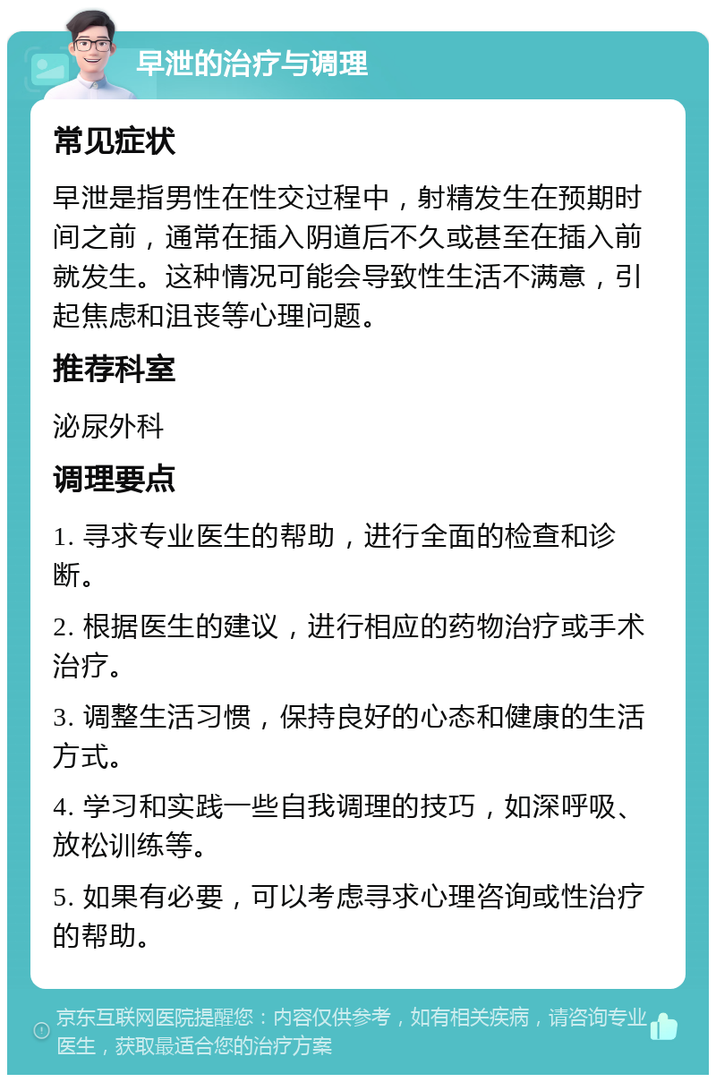 早泄的治疗与调理 常见症状 早泄是指男性在性交过程中，射精发生在预期时间之前，通常在插入阴道后不久或甚至在插入前就发生。这种情况可能会导致性生活不满意，引起焦虑和沮丧等心理问题。 推荐科室 泌尿外科 调理要点 1. 寻求专业医生的帮助，进行全面的检查和诊断。 2. 根据医生的建议，进行相应的药物治疗或手术治疗。 3. 调整生活习惯，保持良好的心态和健康的生活方式。 4. 学习和实践一些自我调理的技巧，如深呼吸、放松训练等。 5. 如果有必要，可以考虑寻求心理咨询或性治疗的帮助。