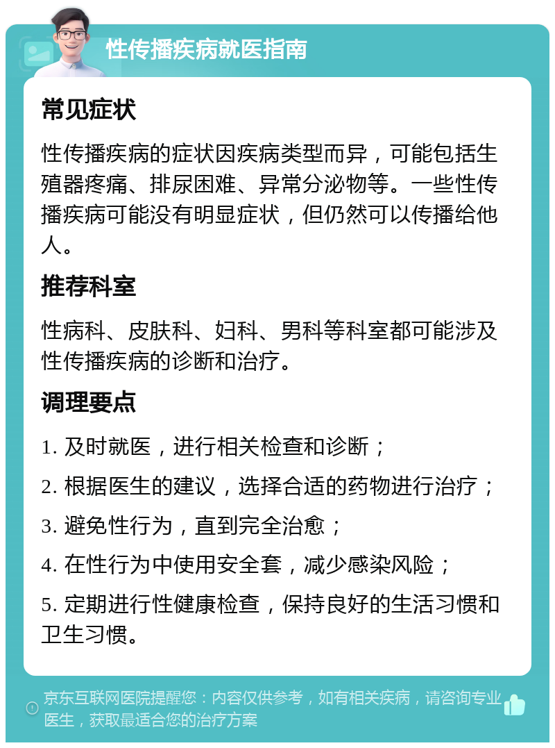 性传播疾病就医指南 常见症状 性传播疾病的症状因疾病类型而异，可能包括生殖器疼痛、排尿困难、异常分泌物等。一些性传播疾病可能没有明显症状，但仍然可以传播给他人。 推荐科室 性病科、皮肤科、妇科、男科等科室都可能涉及性传播疾病的诊断和治疗。 调理要点 1. 及时就医，进行相关检查和诊断； 2. 根据医生的建议，选择合适的药物进行治疗； 3. 避免性行为，直到完全治愈； 4. 在性行为中使用安全套，减少感染风险； 5. 定期进行性健康检查，保持良好的生活习惯和卫生习惯。