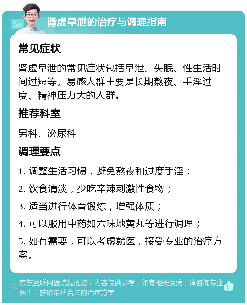 肾虚早泄的治疗与调理指南 常见症状 肾虚早泄的常见症状包括早泄、失眠、性生活时间过短等。易感人群主要是长期熬夜、手淫过度、精神压力大的人群。 推荐科室 男科、泌尿科 调理要点 1. 调整生活习惯，避免熬夜和过度手淫； 2. 饮食清淡，少吃辛辣刺激性食物； 3. 适当进行体育锻炼，增强体质； 4. 可以服用中药如六味地黄丸等进行调理； 5. 如有需要，可以考虑就医，接受专业的治疗方案。