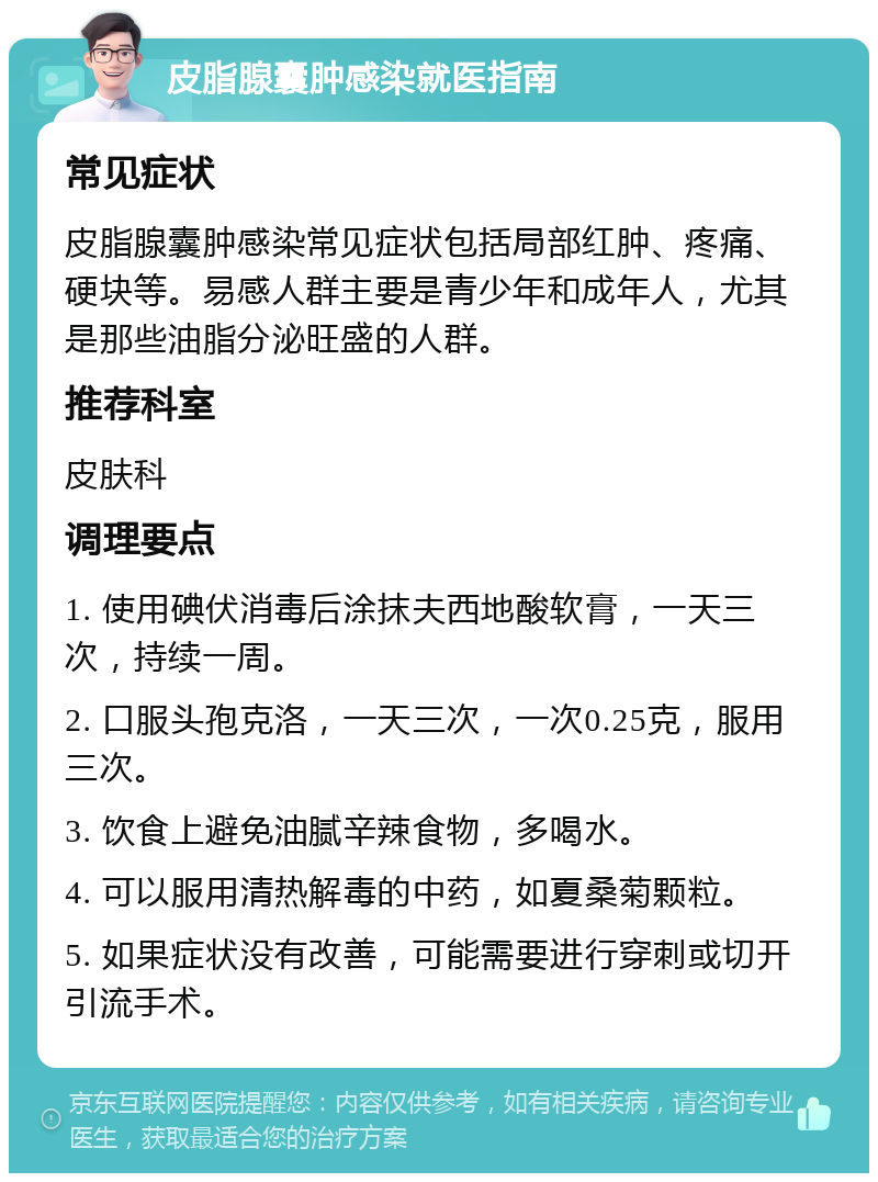 皮脂腺囊肿感染就医指南 常见症状 皮脂腺囊肿感染常见症状包括局部红肿、疼痛、硬块等。易感人群主要是青少年和成年人，尤其是那些油脂分泌旺盛的人群。 推荐科室 皮肤科 调理要点 1. 使用碘伏消毒后涂抹夫西地酸软膏，一天三次，持续一周。 2. 口服头孢克洛，一天三次，一次0.25克，服用三次。 3. 饮食上避免油腻辛辣食物，多喝水。 4. 可以服用清热解毒的中药，如夏桑菊颗粒。 5. 如果症状没有改善，可能需要进行穿刺或切开引流手术。