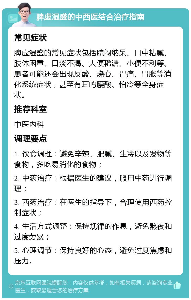 脾虚湿盛的中西医结合治疗指南 常见症状 脾虚湿盛的常见症状包括脘闷纳呆、口中粘腻、肢体困重、口淡不渴、大便稀溏、小便不利等。患者可能还会出现反酸、烧心、胃痛、胃胀等消化系统症状，甚至有耳鸣腰酸、怕冷等全身症状。 推荐科室 中医内科 调理要点 1. 饮食调理：避免辛辣、肥腻、生冷以及发物等食物，多吃易消化的食物； 2. 中药治疗：根据医生的建议，服用中药进行调理； 3. 西药治疗：在医生的指导下，合理使用西药控制症状； 4. 生活方式调整：保持规律的作息，避免熬夜和过度劳累； 5. 心理调节：保持良好的心态，避免过度焦虑和压力。