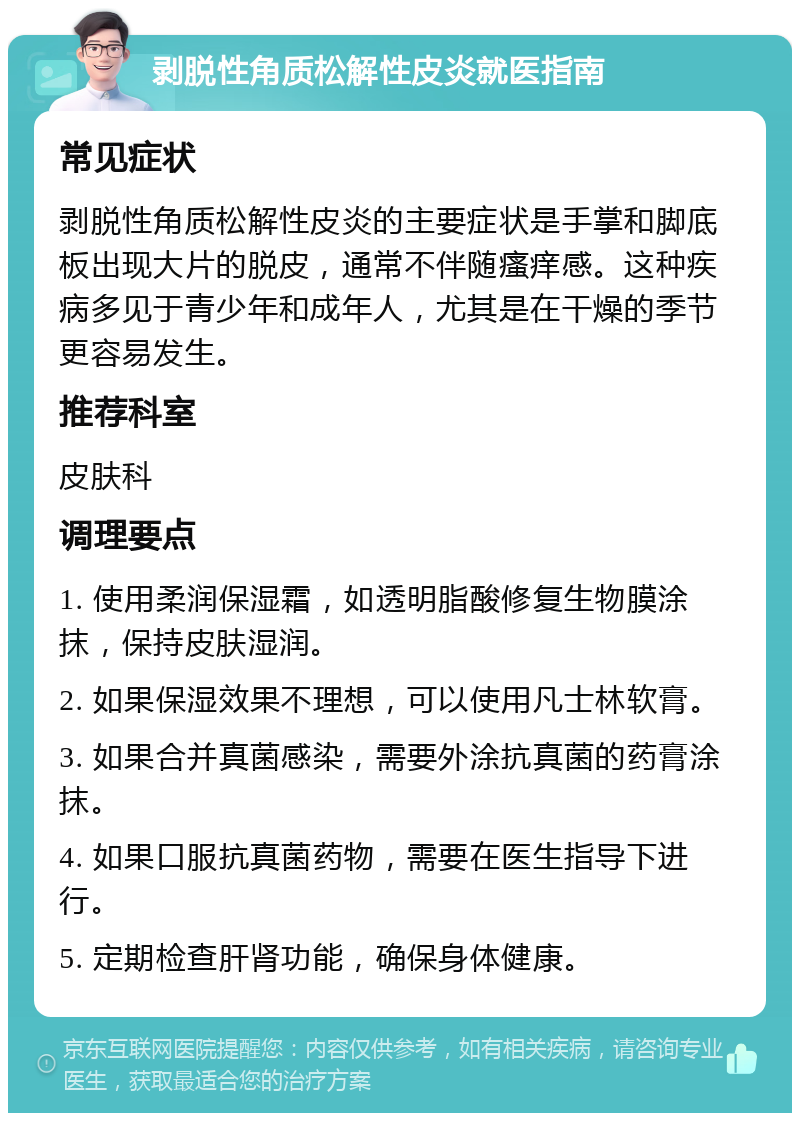 剥脱性角质松解性皮炎就医指南 常见症状 剥脱性角质松解性皮炎的主要症状是手掌和脚底板出现大片的脱皮，通常不伴随瘙痒感。这种疾病多见于青少年和成年人，尤其是在干燥的季节更容易发生。 推荐科室 皮肤科 调理要点 1. 使用柔润保湿霜，如透明脂酸修复生物膜涂抹，保持皮肤湿润。 2. 如果保湿效果不理想，可以使用凡士林软膏。 3. 如果合并真菌感染，需要外涂抗真菌的药膏涂抹。 4. 如果口服抗真菌药物，需要在医生指导下进行。 5. 定期检查肝肾功能，确保身体健康。