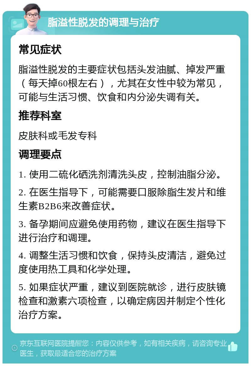 脂溢性脱发的调理与治疗 常见症状 脂溢性脱发的主要症状包括头发油腻、掉发严重（每天掉60根左右），尤其在女性中较为常见，可能与生活习惯、饮食和内分泌失调有关。 推荐科室 皮肤科或毛发专科 调理要点 1. 使用二硫化硒洗剂清洗头皮，控制油脂分泌。 2. 在医生指导下，可能需要口服除脂生发片和维生素B2B6来改善症状。 3. 备孕期间应避免使用药物，建议在医生指导下进行治疗和调理。 4. 调整生活习惯和饮食，保持头皮清洁，避免过度使用热工具和化学处理。 5. 如果症状严重，建议到医院就诊，进行皮肤镜检查和激素六项检查，以确定病因并制定个性化治疗方案。