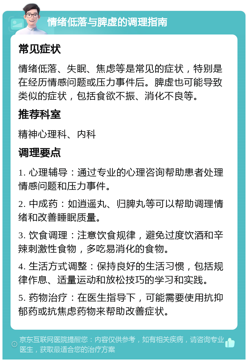 情绪低落与脾虚的调理指南 常见症状 情绪低落、失眠、焦虑等是常见的症状，特别是在经历情感问题或压力事件后。脾虚也可能导致类似的症状，包括食欲不振、消化不良等。 推荐科室 精神心理科、内科 调理要点 1. 心理辅导：通过专业的心理咨询帮助患者处理情感问题和压力事件。 2. 中成药：如逍遥丸、归脾丸等可以帮助调理情绪和改善睡眠质量。 3. 饮食调理：注意饮食规律，避免过度饮酒和辛辣刺激性食物，多吃易消化的食物。 4. 生活方式调整：保持良好的生活习惯，包括规律作息、适量运动和放松技巧的学习和实践。 5. 药物治疗：在医生指导下，可能需要使用抗抑郁药或抗焦虑药物来帮助改善症状。