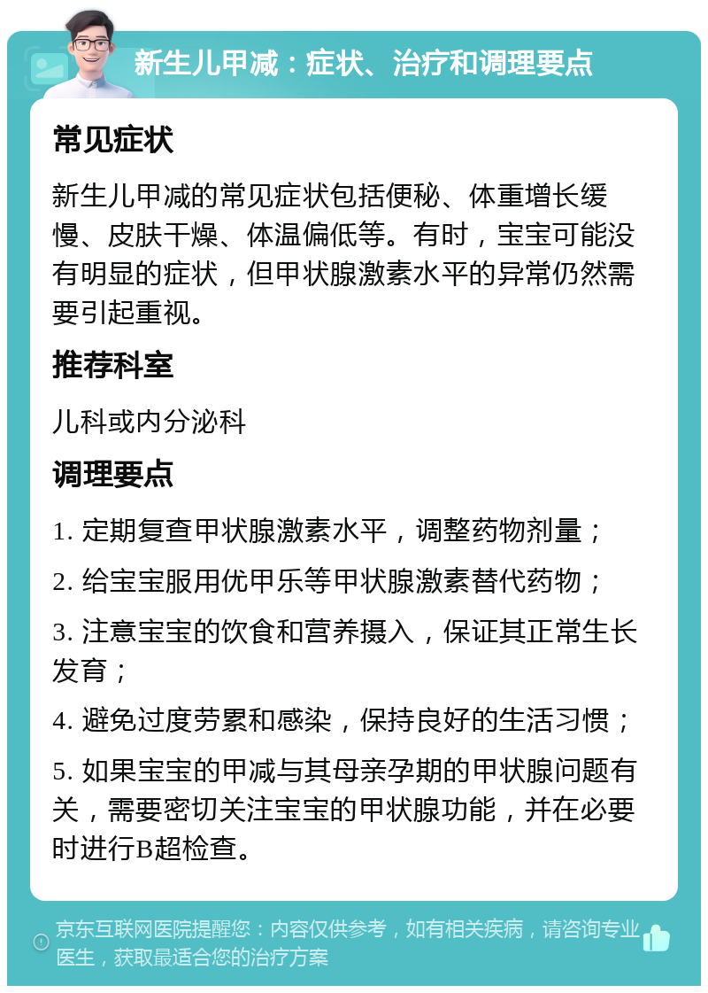 新生儿甲减：症状、治疗和调理要点 常见症状 新生儿甲减的常见症状包括便秘、体重增长缓慢、皮肤干燥、体温偏低等。有时，宝宝可能没有明显的症状，但甲状腺激素水平的异常仍然需要引起重视。 推荐科室 儿科或内分泌科 调理要点 1. 定期复查甲状腺激素水平，调整药物剂量； 2. 给宝宝服用优甲乐等甲状腺激素替代药物； 3. 注意宝宝的饮食和营养摄入，保证其正常生长发育； 4. 避免过度劳累和感染，保持良好的生活习惯； 5. 如果宝宝的甲减与其母亲孕期的甲状腺问题有关，需要密切关注宝宝的甲状腺功能，并在必要时进行B超检查。