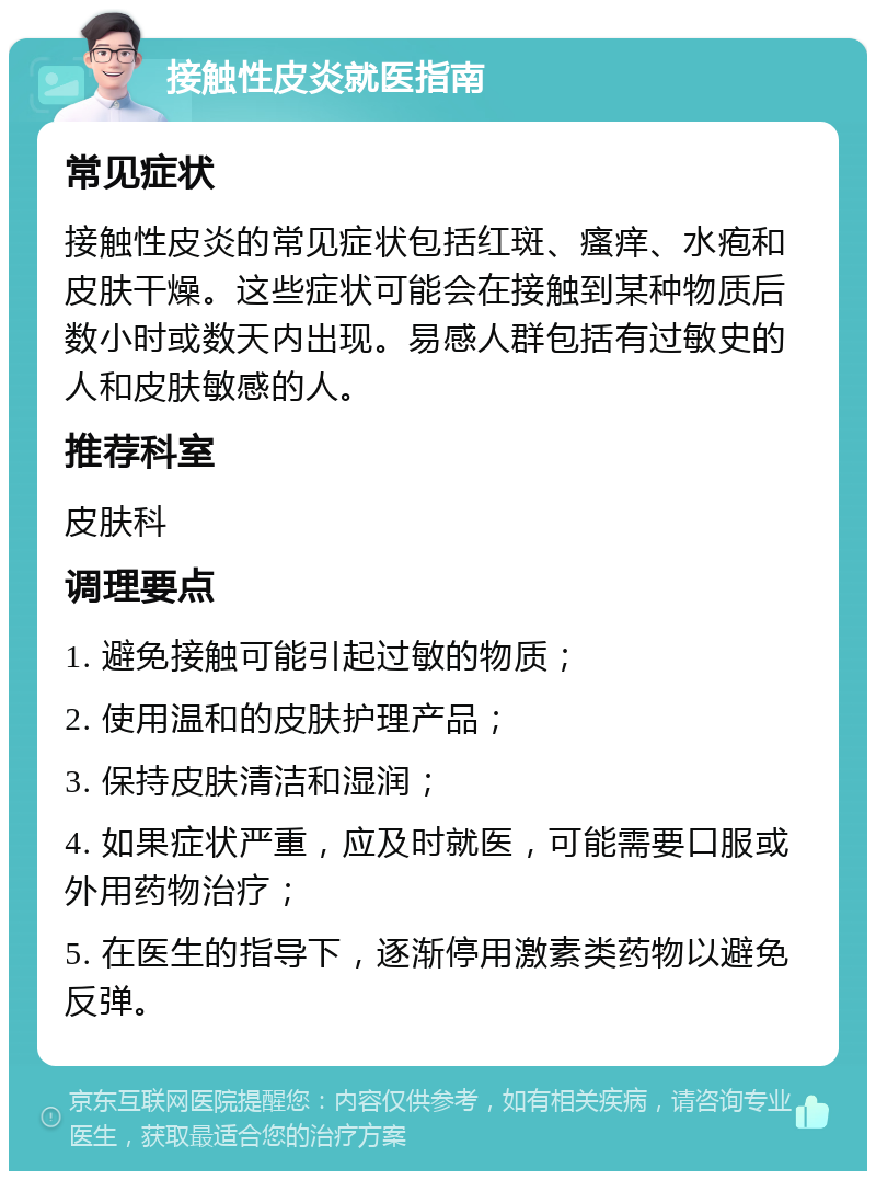 接触性皮炎就医指南 常见症状 接触性皮炎的常见症状包括红斑、瘙痒、水疱和皮肤干燥。这些症状可能会在接触到某种物质后数小时或数天内出现。易感人群包括有过敏史的人和皮肤敏感的人。 推荐科室 皮肤科 调理要点 1. 避免接触可能引起过敏的物质； 2. 使用温和的皮肤护理产品； 3. 保持皮肤清洁和湿润； 4. 如果症状严重，应及时就医，可能需要口服或外用药物治疗； 5. 在医生的指导下，逐渐停用激素类药物以避免反弹。