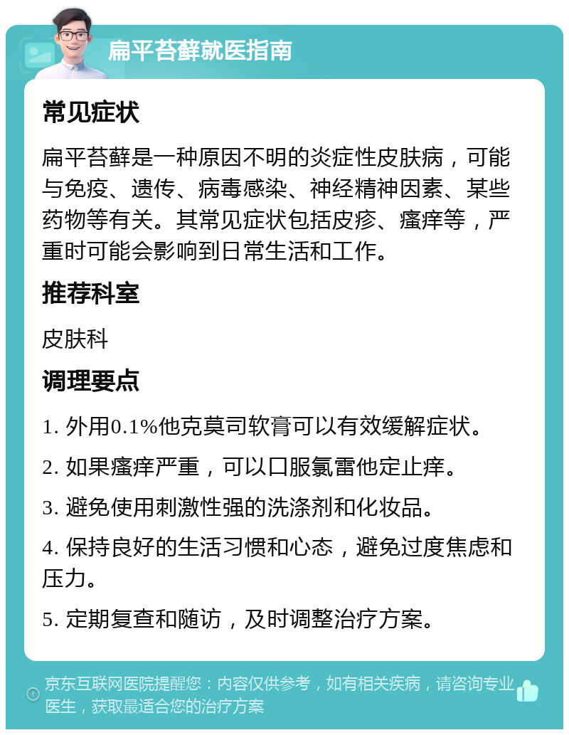 扁平苔藓就医指南 常见症状 扁平苔藓是一种原因不明的炎症性皮肤病，可能与免疫、遗传、病毒感染、神经精神因素、某些药物等有关。其常见症状包括皮疹、瘙痒等，严重时可能会影响到日常生活和工作。 推荐科室 皮肤科 调理要点 1. 外用0.1%他克莫司软膏可以有效缓解症状。 2. 如果瘙痒严重，可以口服氯雷他定止痒。 3. 避免使用刺激性强的洗涤剂和化妆品。 4. 保持良好的生活习惯和心态，避免过度焦虑和压力。 5. 定期复查和随访，及时调整治疗方案。