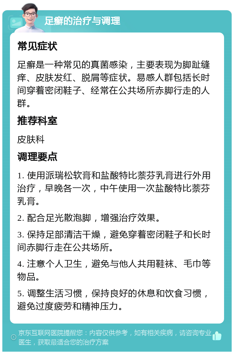 足癣的治疗与调理 常见症状 足癣是一种常见的真菌感染，主要表现为脚趾缝痒、皮肤发红、脱屑等症状。易感人群包括长时间穿着密闭鞋子、经常在公共场所赤脚行走的人群。 推荐科室 皮肤科 调理要点 1. 使用派瑞松软膏和盐酸特比萘芬乳膏进行外用治疗，早晚各一次，中午使用一次盐酸特比萘芬乳膏。 2. 配合足光散泡脚，增强治疗效果。 3. 保持足部清洁干燥，避免穿着密闭鞋子和长时间赤脚行走在公共场所。 4. 注意个人卫生，避免与他人共用鞋袜、毛巾等物品。 5. 调整生活习惯，保持良好的休息和饮食习惯，避免过度疲劳和精神压力。