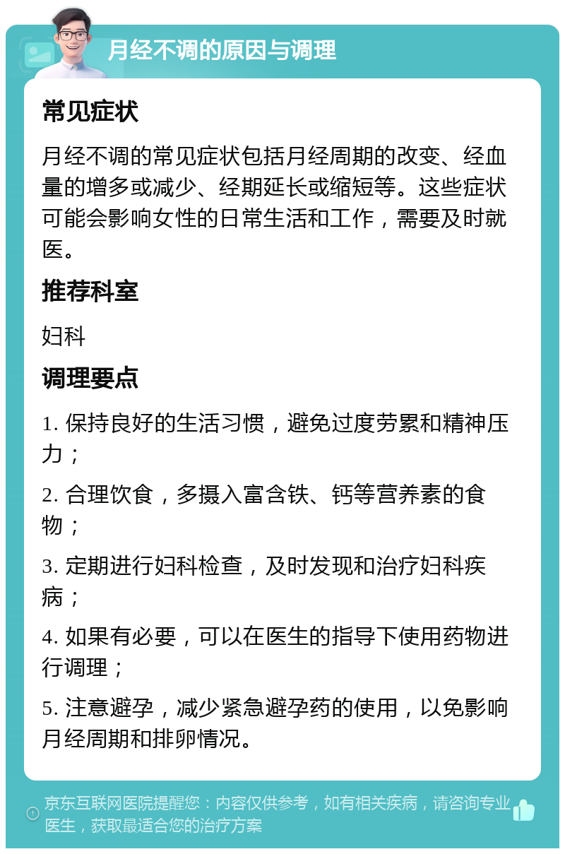 月经不调的原因与调理 常见症状 月经不调的常见症状包括月经周期的改变、经血量的增多或减少、经期延长或缩短等。这些症状可能会影响女性的日常生活和工作，需要及时就医。 推荐科室 妇科 调理要点 1. 保持良好的生活习惯，避免过度劳累和精神压力； 2. 合理饮食，多摄入富含铁、钙等营养素的食物； 3. 定期进行妇科检查，及时发现和治疗妇科疾病； 4. 如果有必要，可以在医生的指导下使用药物进行调理； 5. 注意避孕，减少紧急避孕药的使用，以免影响月经周期和排卵情况。