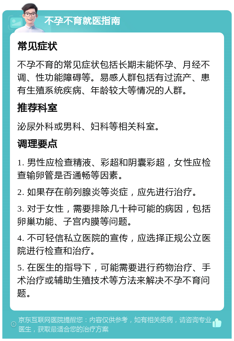 不孕不育就医指南 常见症状 不孕不育的常见症状包括长期未能怀孕、月经不调、性功能障碍等。易感人群包括有过流产、患有生殖系统疾病、年龄较大等情况的人群。 推荐科室 泌尿外科或男科、妇科等相关科室。 调理要点 1. 男性应检查精液、彩超和阴囊彩超，女性应检查输卵管是否通畅等因素。 2. 如果存在前列腺炎等炎症，应先进行治疗。 3. 对于女性，需要排除几十种可能的病因，包括卵巢功能、子宫内膜等问题。 4. 不可轻信私立医院的宣传，应选择正规公立医院进行检查和治疗。 5. 在医生的指导下，可能需要进行药物治疗、手术治疗或辅助生殖技术等方法来解决不孕不育问题。