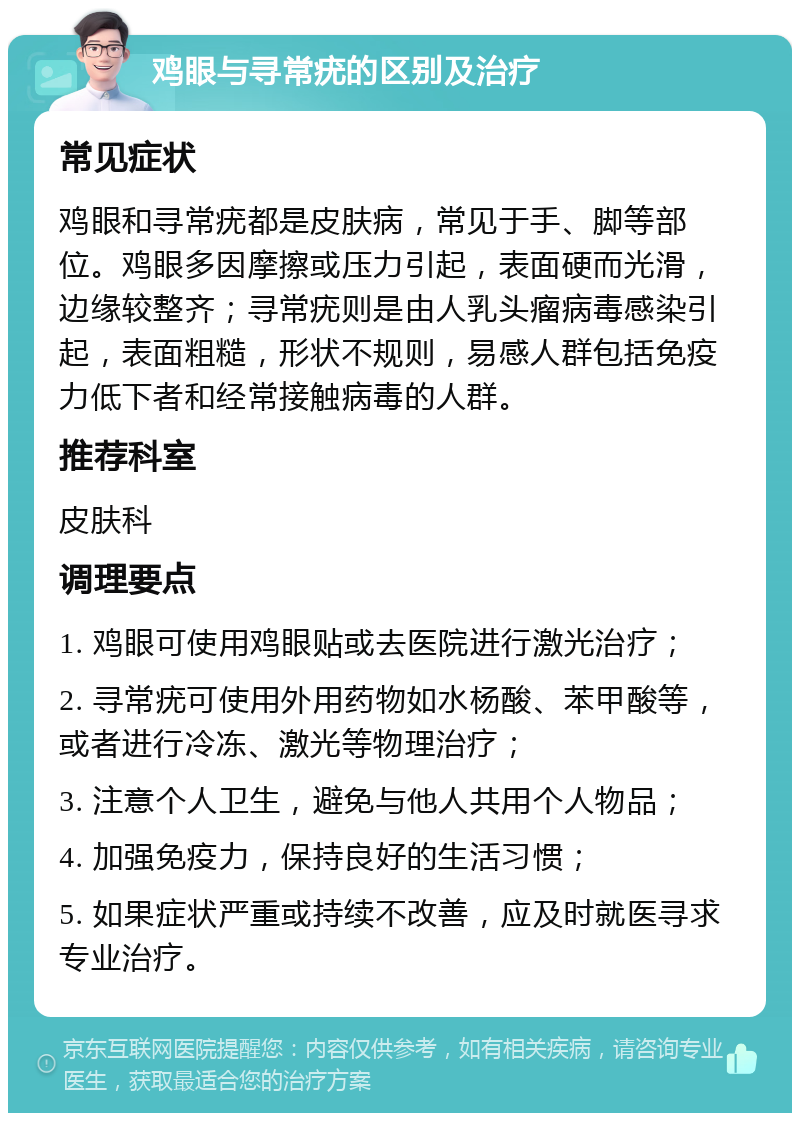 鸡眼与寻常疣的区别及治疗 常见症状 鸡眼和寻常疣都是皮肤病，常见于手、脚等部位。鸡眼多因摩擦或压力引起，表面硬而光滑，边缘较整齐；寻常疣则是由人乳头瘤病毒感染引起，表面粗糙，形状不规则，易感人群包括免疫力低下者和经常接触病毒的人群。 推荐科室 皮肤科 调理要点 1. 鸡眼可使用鸡眼贴或去医院进行激光治疗； 2. 寻常疣可使用外用药物如水杨酸、苯甲酸等，或者进行冷冻、激光等物理治疗； 3. 注意个人卫生，避免与他人共用个人物品； 4. 加强免疫力，保持良好的生活习惯； 5. 如果症状严重或持续不改善，应及时就医寻求专业治疗。