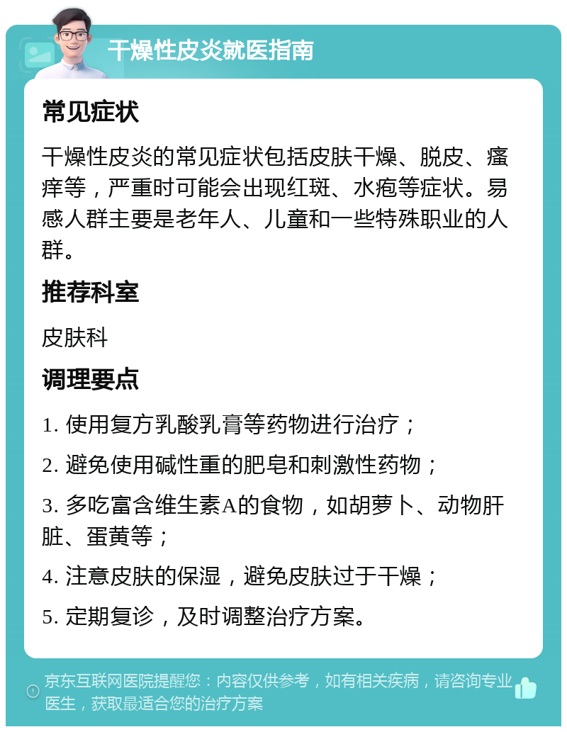 干燥性皮炎就医指南 常见症状 干燥性皮炎的常见症状包括皮肤干燥、脱皮、瘙痒等，严重时可能会出现红斑、水疱等症状。易感人群主要是老年人、儿童和一些特殊职业的人群。 推荐科室 皮肤科 调理要点 1. 使用复方乳酸乳膏等药物进行治疗； 2. 避免使用碱性重的肥皂和刺激性药物； 3. 多吃富含维生素A的食物，如胡萝卜、动物肝脏、蛋黄等； 4. 注意皮肤的保湿，避免皮肤过于干燥； 5. 定期复诊，及时调整治疗方案。