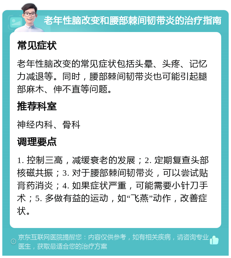 老年性脑改变和腰部棘间韧带炎的治疗指南 常见症状 老年性脑改变的常见症状包括头晕、头疼、记忆力减退等。同时，腰部棘间韧带炎也可能引起腿部麻木、伸不直等问题。 推荐科室 神经内科、骨科 调理要点 1. 控制三高，减缓衰老的发展；2. 定期复查头部核磁共振；3. 对于腰部棘间韧带炎，可以尝试贴膏药消炎；4. 如果症状严重，可能需要小针刀手术；5. 多做有益的运动，如“飞燕”动作，改善症状。