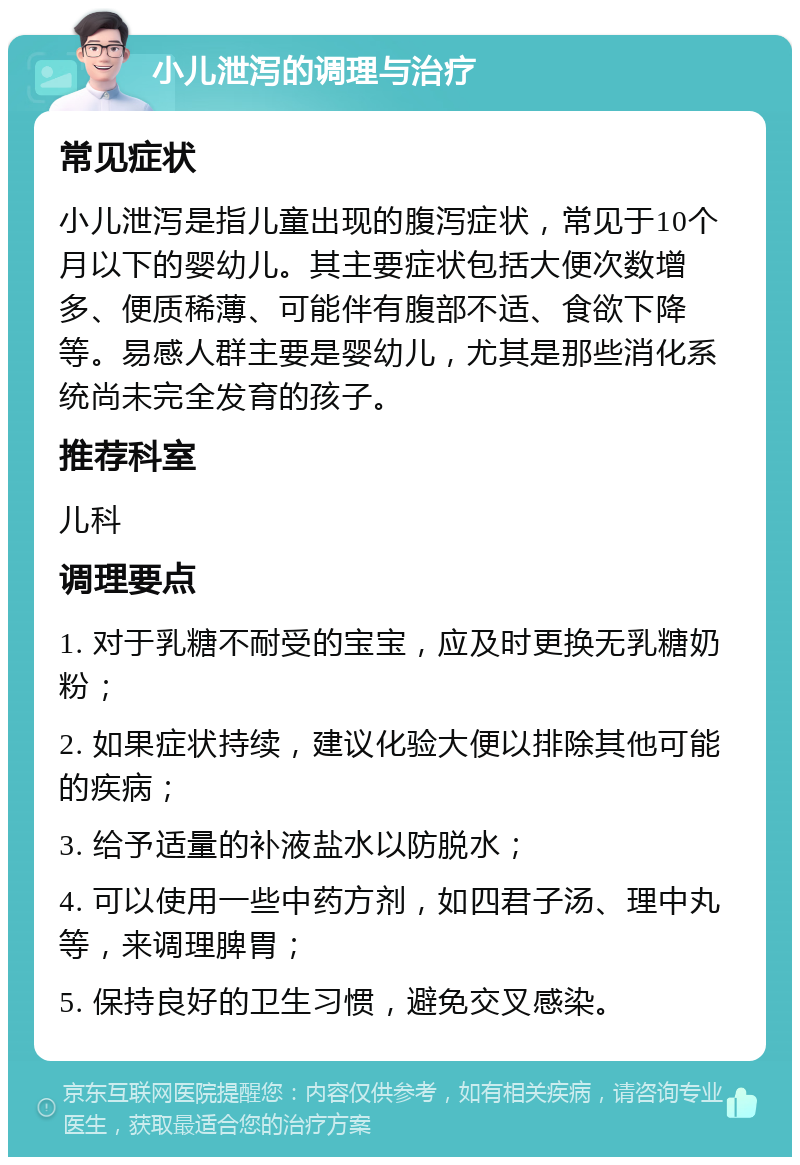 小儿泄泻的调理与治疗 常见症状 小儿泄泻是指儿童出现的腹泻症状，常见于10个月以下的婴幼儿。其主要症状包括大便次数增多、便质稀薄、可能伴有腹部不适、食欲下降等。易感人群主要是婴幼儿，尤其是那些消化系统尚未完全发育的孩子。 推荐科室 儿科 调理要点 1. 对于乳糖不耐受的宝宝，应及时更换无乳糖奶粉； 2. 如果症状持续，建议化验大便以排除其他可能的疾病； 3. 给予适量的补液盐水以防脱水； 4. 可以使用一些中药方剂，如四君子汤、理中丸等，来调理脾胃； 5. 保持良好的卫生习惯，避免交叉感染。