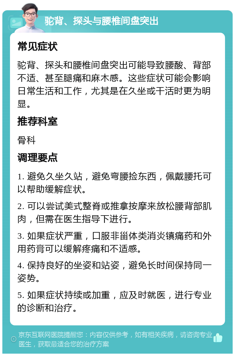 驼背、探头与腰椎间盘突出 常见症状 驼背、探头和腰椎间盘突出可能导致腰酸、背部不适、甚至腿痛和麻木感。这些症状可能会影响日常生活和工作，尤其是在久坐或干活时更为明显。 推荐科室 骨科 调理要点 1. 避免久坐久站，避免弯腰捡东西，佩戴腰托可以帮助缓解症状。 2. 可以尝试美式整脊或推拿按摩来放松腰背部肌肉，但需在医生指导下进行。 3. 如果症状严重，口服非甾体类消炎镇痛药和外用药膏可以缓解疼痛和不适感。 4. 保持良好的坐姿和站姿，避免长时间保持同一姿势。 5. 如果症状持续或加重，应及时就医，进行专业的诊断和治疗。