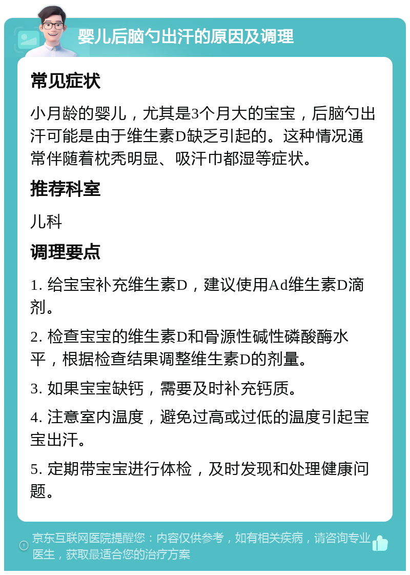 婴儿后脑勺出汗的原因及调理 常见症状 小月龄的婴儿，尤其是3个月大的宝宝，后脑勺出汗可能是由于维生素D缺乏引起的。这种情况通常伴随着枕秃明显、吸汗巾都湿等症状。 推荐科室 儿科 调理要点 1. 给宝宝补充维生素D，建议使用Ad维生素D滴剂。 2. 检查宝宝的维生素D和骨源性碱性磷酸酶水平，根据检查结果调整维生素D的剂量。 3. 如果宝宝缺钙，需要及时补充钙质。 4. 注意室内温度，避免过高或过低的温度引起宝宝出汗。 5. 定期带宝宝进行体检，及时发现和处理健康问题。