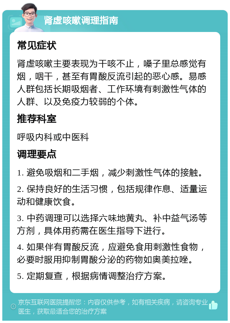 肾虚咳嗽调理指南 常见症状 肾虚咳嗽主要表现为干咳不止，嗓子里总感觉有烟，咽干，甚至有胃酸反流引起的恶心感。易感人群包括长期吸烟者、工作环境有刺激性气体的人群、以及免疫力较弱的个体。 推荐科室 呼吸内科或中医科 调理要点 1. 避免吸烟和二手烟，减少刺激性气体的接触。 2. 保持良好的生活习惯，包括规律作息、适量运动和健康饮食。 3. 中药调理可以选择六味地黄丸、补中益气汤等方剂，具体用药需在医生指导下进行。 4. 如果伴有胃酸反流，应避免食用刺激性食物，必要时服用抑制胃酸分泌的药物如奥美拉唑。 5. 定期复查，根据病情调整治疗方案。