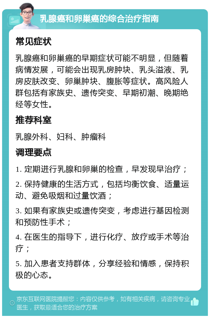 乳腺癌和卵巢癌的综合治疗指南 常见症状 乳腺癌和卵巢癌的早期症状可能不明显，但随着病情发展，可能会出现乳房肿块、乳头溢液、乳房皮肤改变、卵巢肿块、腹胀等症状。高风险人群包括有家族史、遗传突变、早期初潮、晚期绝经等女性。 推荐科室 乳腺外科、妇科、肿瘤科 调理要点 1. 定期进行乳腺和卵巢的检查，早发现早治疗； 2. 保持健康的生活方式，包括均衡饮食、适量运动、避免吸烟和过量饮酒； 3. 如果有家族史或遗传突变，考虑进行基因检测和预防性手术； 4. 在医生的指导下，进行化疗、放疗或手术等治疗； 5. 加入患者支持群体，分享经验和情感，保持积极的心态。