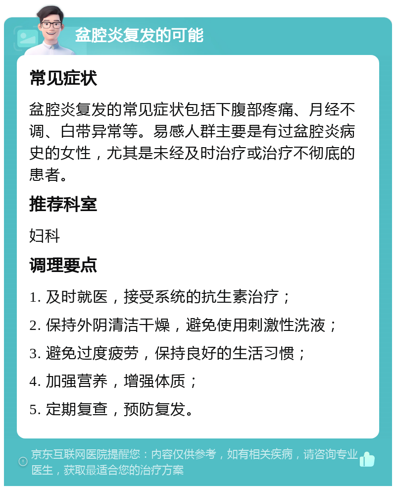 盆腔炎复发的可能 常见症状 盆腔炎复发的常见症状包括下腹部疼痛、月经不调、白带异常等。易感人群主要是有过盆腔炎病史的女性，尤其是未经及时治疗或治疗不彻底的患者。 推荐科室 妇科 调理要点 1. 及时就医，接受系统的抗生素治疗； 2. 保持外阴清洁干燥，避免使用刺激性洗液； 3. 避免过度疲劳，保持良好的生活习惯； 4. 加强营养，增强体质； 5. 定期复查，预防复发。