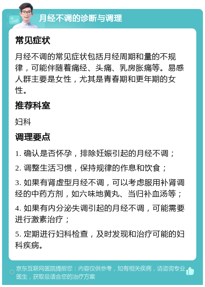 月经不调的诊断与调理 常见症状 月经不调的常见症状包括月经周期和量的不规律，可能伴随着痛经、头痛、乳房胀痛等。易感人群主要是女性，尤其是青春期和更年期的女性。 推荐科室 妇科 调理要点 1. 确认是否怀孕，排除妊娠引起的月经不调； 2. 调整生活习惯，保持规律的作息和饮食； 3. 如果有肾虚型月经不调，可以考虑服用补肾调经的中药方剂，如六味地黄丸、当归补血汤等； 4. 如果有内分泌失调引起的月经不调，可能需要进行激素治疗； 5. 定期进行妇科检查，及时发现和治疗可能的妇科疾病。