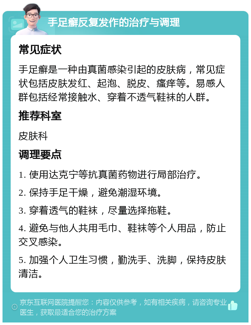 手足癣反复发作的治疗与调理 常见症状 手足癣是一种由真菌感染引起的皮肤病，常见症状包括皮肤发红、起泡、脱皮、瘙痒等。易感人群包括经常接触水、穿着不透气鞋袜的人群。 推荐科室 皮肤科 调理要点 1. 使用达克宁等抗真菌药物进行局部治疗。 2. 保持手足干燥，避免潮湿环境。 3. 穿着透气的鞋袜，尽量选择拖鞋。 4. 避免与他人共用毛巾、鞋袜等个人用品，防止交叉感染。 5. 加强个人卫生习惯，勤洗手、洗脚，保持皮肤清洁。