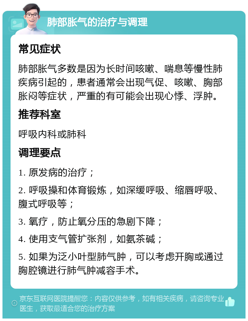 肺部胀气的治疗与调理 常见症状 肺部胀气多数是因为长时间咳嗽、喘息等慢性肺疾病引起的，患者通常会出现气促、咳嗽、胸部胀闷等症状，严重的有可能会出现心悸、浮肿。 推荐科室 呼吸内科或肺科 调理要点 1. 原发病的治疗； 2. 呼吸操和体育锻炼，如深缓呼吸、缩唇呼吸、腹式呼吸等； 3. 氧疗，防止氧分压的急剧下降； 4. 使用支气管扩张剂，如氨茶碱； 5. 如果为泛小叶型肺气肿，可以考虑开胸或通过胸腔镜进行肺气肿减容手术。