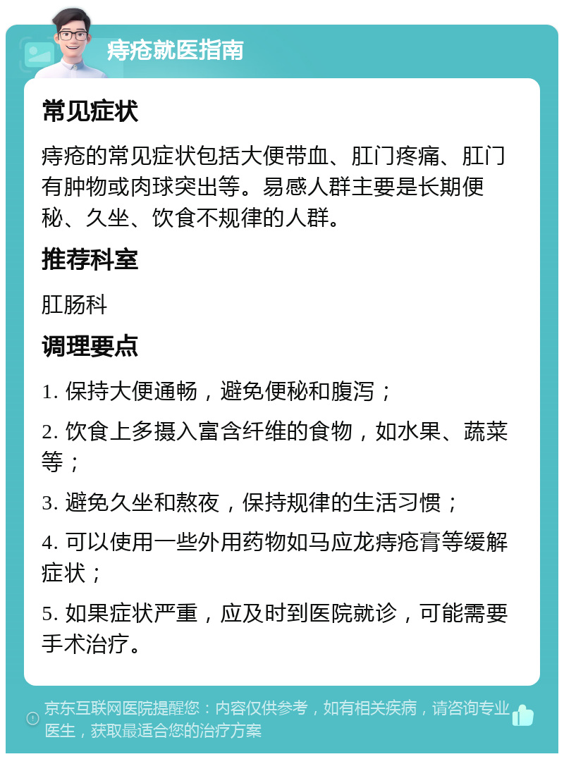 痔疮就医指南 常见症状 痔疮的常见症状包括大便带血、肛门疼痛、肛门有肿物或肉球突出等。易感人群主要是长期便秘、久坐、饮食不规律的人群。 推荐科室 肛肠科 调理要点 1. 保持大便通畅，避免便秘和腹泻； 2. 饮食上多摄入富含纤维的食物，如水果、蔬菜等； 3. 避免久坐和熬夜，保持规律的生活习惯； 4. 可以使用一些外用药物如马应龙痔疮膏等缓解症状； 5. 如果症状严重，应及时到医院就诊，可能需要手术治疗。