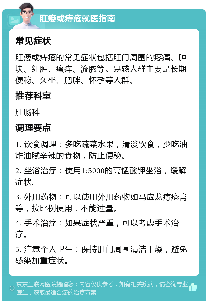 肛瘘或痔疮就医指南 常见症状 肛瘘或痔疮的常见症状包括肛门周围的疼痛、肿块、红肿、瘙痒、流脓等。易感人群主要是长期便秘、久坐、肥胖、怀孕等人群。 推荐科室 肛肠科 调理要点 1. 饮食调理：多吃蔬菜水果，清淡饮食，少吃油炸油腻辛辣的食物，防止便秘。 2. 坐浴治疗：使用1:5000的高锰酸钾坐浴，缓解症状。 3. 外用药物：可以使用外用药物如马应龙痔疮膏等，按比例使用，不能过量。 4. 手术治疗：如果症状严重，可以考虑手术治疗。 5. 注意个人卫生：保持肛门周围清洁干燥，避免感染加重症状。