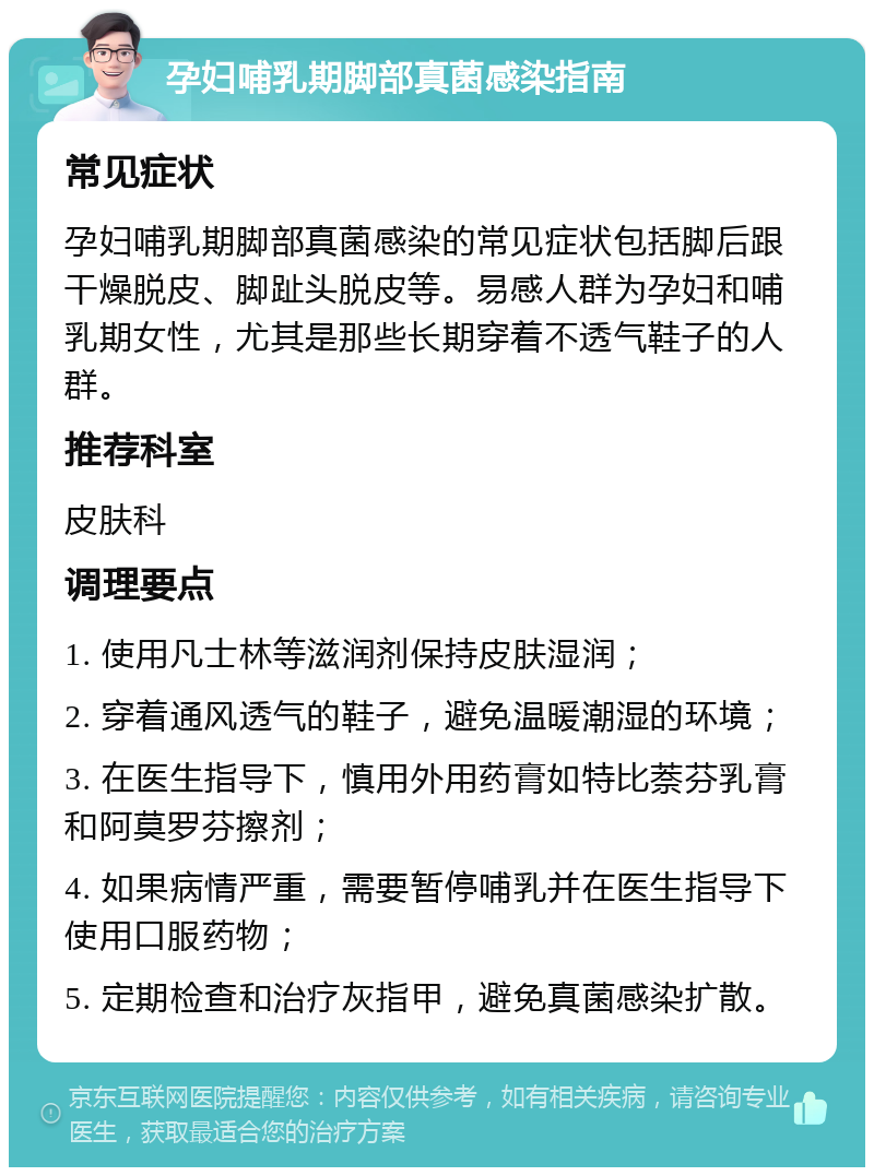 孕妇哺乳期脚部真菌感染指南 常见症状 孕妇哺乳期脚部真菌感染的常见症状包括脚后跟干燥脱皮、脚趾头脱皮等。易感人群为孕妇和哺乳期女性，尤其是那些长期穿着不透气鞋子的人群。 推荐科室 皮肤科 调理要点 1. 使用凡士林等滋润剂保持皮肤湿润； 2. 穿着通风透气的鞋子，避免温暖潮湿的环境； 3. 在医生指导下，慎用外用药膏如特比萘芬乳膏和阿莫罗芬擦剂； 4. 如果病情严重，需要暂停哺乳并在医生指导下使用口服药物； 5. 定期检查和治疗灰指甲，避免真菌感染扩散。