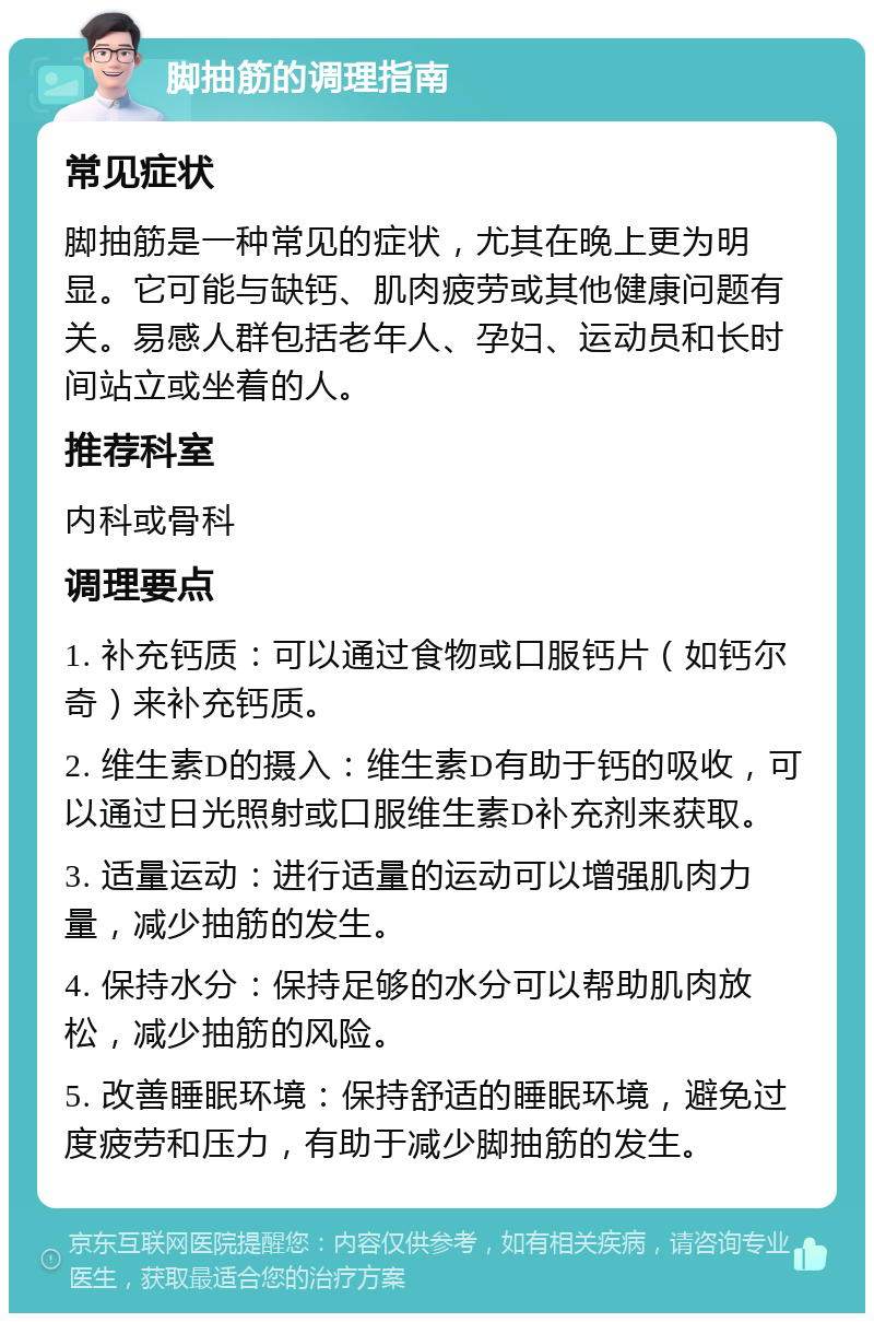 脚抽筋的调理指南 常见症状 脚抽筋是一种常见的症状，尤其在晚上更为明显。它可能与缺钙、肌肉疲劳或其他健康问题有关。易感人群包括老年人、孕妇、运动员和长时间站立或坐着的人。 推荐科室 内科或骨科 调理要点 1. 补充钙质：可以通过食物或口服钙片（如钙尔奇）来补充钙质。 2. 维生素D的摄入：维生素D有助于钙的吸收，可以通过日光照射或口服维生素D补充剂来获取。 3. 适量运动：进行适量的运动可以增强肌肉力量，减少抽筋的发生。 4. 保持水分：保持足够的水分可以帮助肌肉放松，减少抽筋的风险。 5. 改善睡眠环境：保持舒适的睡眠环境，避免过度疲劳和压力，有助于减少脚抽筋的发生。