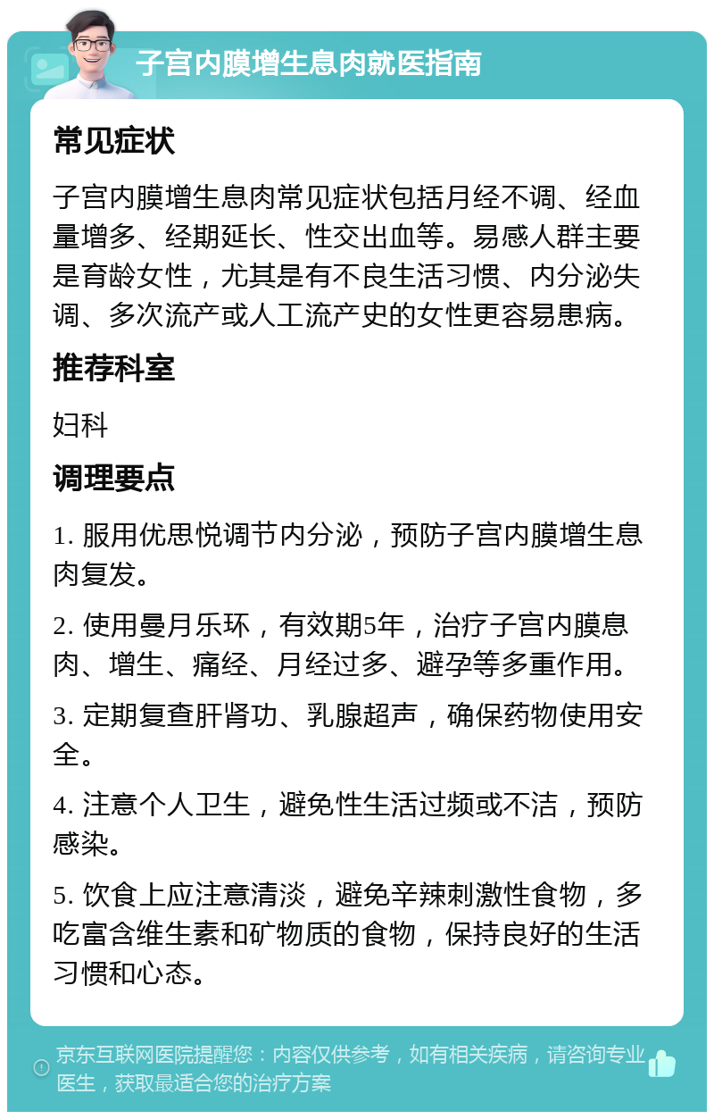 子宫内膜增生息肉就医指南 常见症状 子宫内膜增生息肉常见症状包括月经不调、经血量增多、经期延长、性交出血等。易感人群主要是育龄女性，尤其是有不良生活习惯、内分泌失调、多次流产或人工流产史的女性更容易患病。 推荐科室 妇科 调理要点 1. 服用优思悦调节内分泌，预防子宫内膜增生息肉复发。 2. 使用曼月乐环，有效期5年，治疗子宫内膜息肉、增生、痛经、月经过多、避孕等多重作用。 3. 定期复查肝肾功、乳腺超声，确保药物使用安全。 4. 注意个人卫生，避免性生活过频或不洁，预防感染。 5. 饮食上应注意清淡，避免辛辣刺激性食物，多吃富含维生素和矿物质的食物，保持良好的生活习惯和心态。