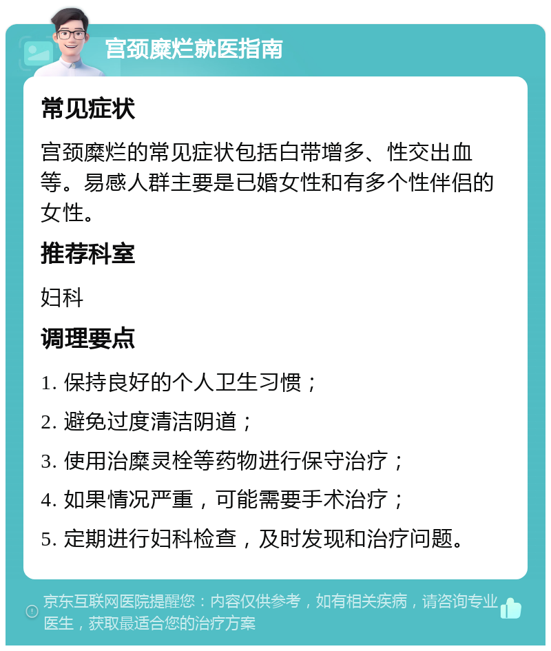 宫颈糜烂就医指南 常见症状 宫颈糜烂的常见症状包括白带增多、性交出血等。易感人群主要是已婚女性和有多个性伴侣的女性。 推荐科室 妇科 调理要点 1. 保持良好的个人卫生习惯； 2. 避免过度清洁阴道； 3. 使用治糜灵栓等药物进行保守治疗； 4. 如果情况严重，可能需要手术治疗； 5. 定期进行妇科检查，及时发现和治疗问题。