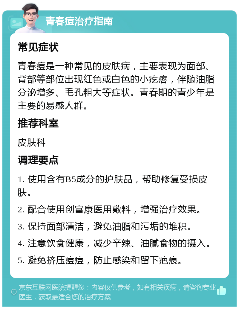 青春痘治疗指南 常见症状 青春痘是一种常见的皮肤病，主要表现为面部、背部等部位出现红色或白色的小疙瘩，伴随油脂分泌增多、毛孔粗大等症状。青春期的青少年是主要的易感人群。 推荐科室 皮肤科 调理要点 1. 使用含有B5成分的护肤品，帮助修复受损皮肤。 2. 配合使用创富康医用敷料，增强治疗效果。 3. 保持面部清洁，避免油脂和污垢的堆积。 4. 注意饮食健康，减少辛辣、油腻食物的摄入。 5. 避免挤压痘痘，防止感染和留下疤痕。