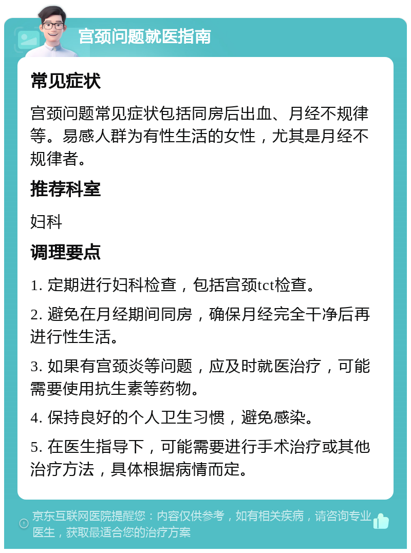 宫颈问题就医指南 常见症状 宫颈问题常见症状包括同房后出血、月经不规律等。易感人群为有性生活的女性，尤其是月经不规律者。 推荐科室 妇科 调理要点 1. 定期进行妇科检查，包括宫颈tct检查。 2. 避免在月经期间同房，确保月经完全干净后再进行性生活。 3. 如果有宫颈炎等问题，应及时就医治疗，可能需要使用抗生素等药物。 4. 保持良好的个人卫生习惯，避免感染。 5. 在医生指导下，可能需要进行手术治疗或其他治疗方法，具体根据病情而定。