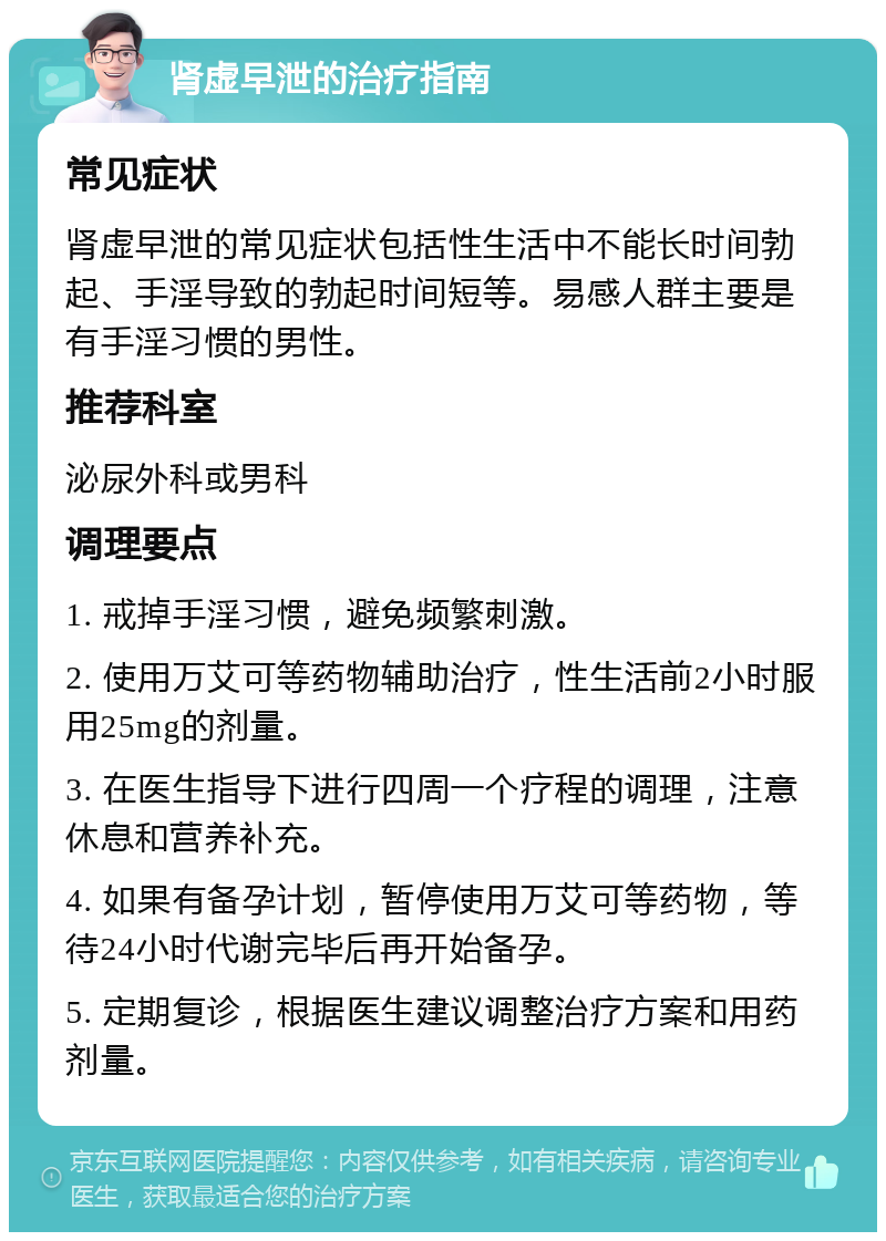 肾虚早泄的治疗指南 常见症状 肾虚早泄的常见症状包括性生活中不能长时间勃起、手淫导致的勃起时间短等。易感人群主要是有手淫习惯的男性。 推荐科室 泌尿外科或男科 调理要点 1. 戒掉手淫习惯，避免频繁刺激。 2. 使用万艾可等药物辅助治疗，性生活前2小时服用25mg的剂量。 3. 在医生指导下进行四周一个疗程的调理，注意休息和营养补充。 4. 如果有备孕计划，暂停使用万艾可等药物，等待24小时代谢完毕后再开始备孕。 5. 定期复诊，根据医生建议调整治疗方案和用药剂量。