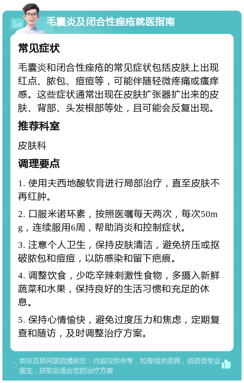 毛囊炎及闭合性痤疮就医指南 常见症状 毛囊炎和闭合性痤疮的常见症状包括皮肤上出现红点、脓包、痘痘等，可能伴随轻微疼痛或瘙痒感。这些症状通常出现在皮肤扩张器扩出来的皮肤、背部、头发根部等处，且可能会反复出现。 推荐科室 皮肤科 调理要点 1. 使用夫西地酸软膏进行局部治疗，直至皮肤不再红肿。 2. 口服米诺环素，按照医嘱每天两次，每次50mg，连续服用6周，帮助消炎和控制症状。 3. 注意个人卫生，保持皮肤清洁，避免挤压或抠破脓包和痘痘，以防感染和留下疤痕。 4. 调整饮食，少吃辛辣刺激性食物，多摄入新鲜蔬菜和水果，保持良好的生活习惯和充足的休息。 5. 保持心情愉快，避免过度压力和焦虑，定期复查和随访，及时调整治疗方案。