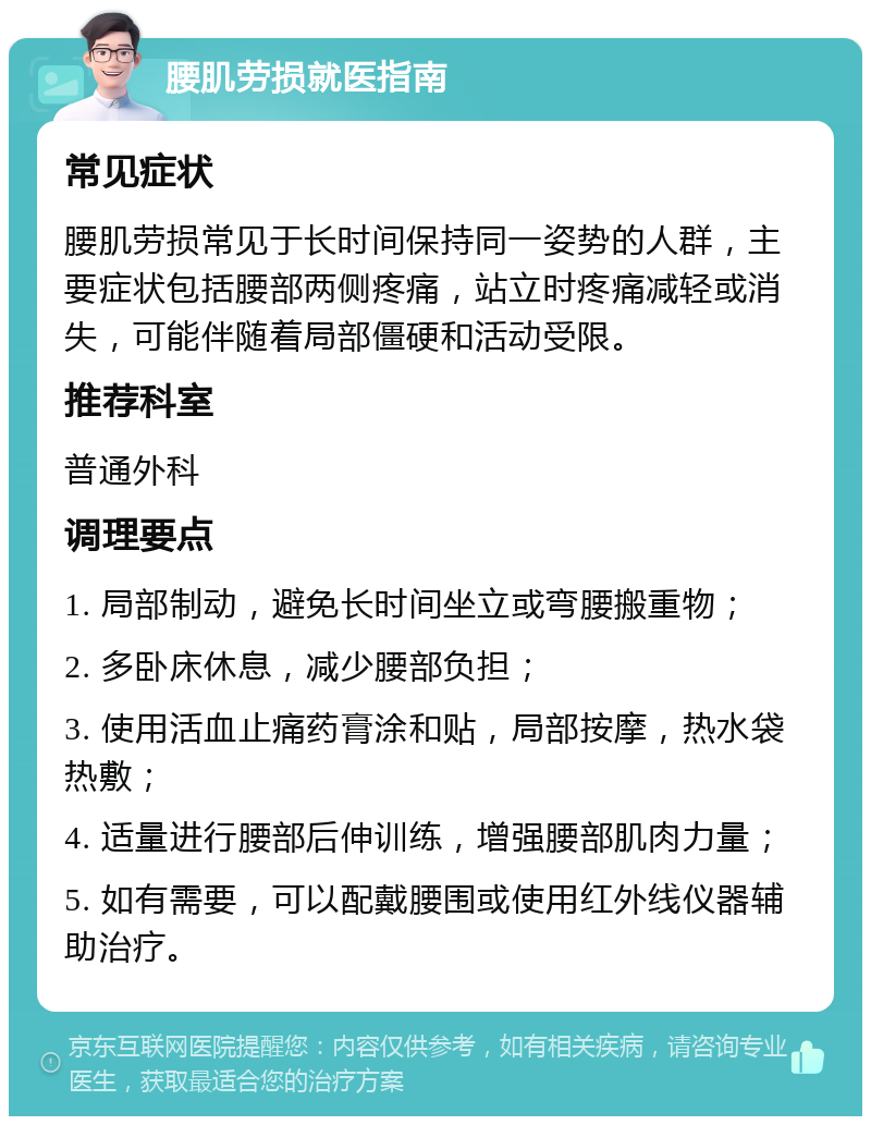 腰肌劳损就医指南 常见症状 腰肌劳损常见于长时间保持同一姿势的人群，主要症状包括腰部两侧疼痛，站立时疼痛减轻或消失，可能伴随着局部僵硬和活动受限。 推荐科室 普通外科 调理要点 1. 局部制动，避免长时间坐立或弯腰搬重物； 2. 多卧床休息，减少腰部负担； 3. 使用活血止痛药膏涂和贴，局部按摩，热水袋热敷； 4. 适量进行腰部后伸训练，增强腰部肌肉力量； 5. 如有需要，可以配戴腰围或使用红外线仪器辅助治疗。