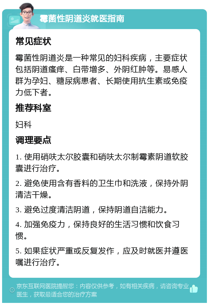 霉菌性阴道炎就医指南 常见症状 霉菌性阴道炎是一种常见的妇科疾病，主要症状包括阴道瘙痒、白带增多、外阴红肿等。易感人群为孕妇、糖尿病患者、长期使用抗生素或免疫力低下者。 推荐科室 妇科 调理要点 1. 使用硝呋太尔胶囊和硝呋太尔制霉素阴道软胶囊进行治疗。 2. 避免使用含有香料的卫生巾和洗液，保持外阴清洁干燥。 3. 避免过度清洁阴道，保持阴道自洁能力。 4. 加强免疫力，保持良好的生活习惯和饮食习惯。 5. 如果症状严重或反复发作，应及时就医并遵医嘱进行治疗。