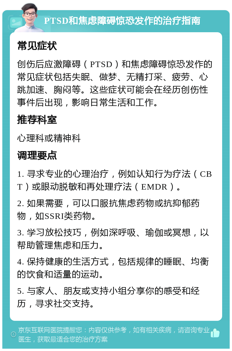 PTSD和焦虑障碍惊恐发作的治疗指南 常见症状 创伤后应激障碍（PTSD）和焦虑障碍惊恐发作的常见症状包括失眠、做梦、无精打采、疲劳、心跳加速、胸闷等。这些症状可能会在经历创伤性事件后出现，影响日常生活和工作。 推荐科室 心理科或精神科 调理要点 1. 寻求专业的心理治疗，例如认知行为疗法（CBT）或眼动脱敏和再处理疗法（EMDR）。 2. 如果需要，可以口服抗焦虑药物或抗抑郁药物，如SSRI类药物。 3. 学习放松技巧，例如深呼吸、瑜伽或冥想，以帮助管理焦虑和压力。 4. 保持健康的生活方式，包括规律的睡眠、均衡的饮食和适量的运动。 5. 与家人、朋友或支持小组分享你的感受和经历，寻求社交支持。