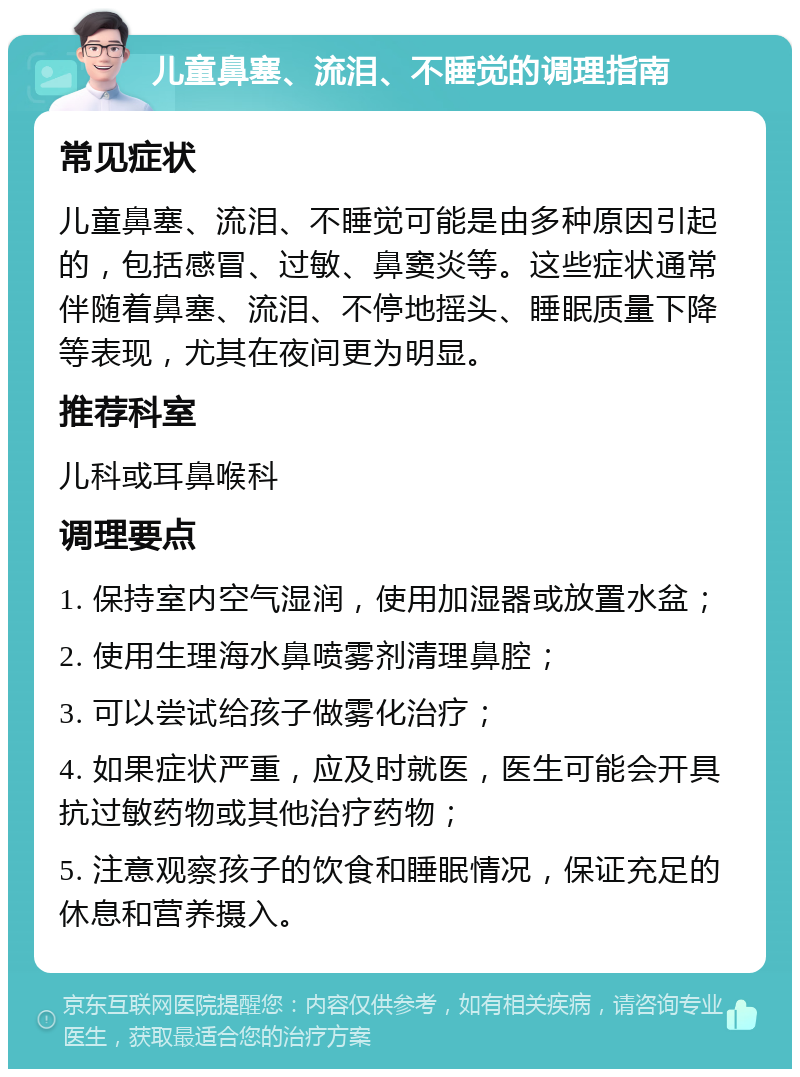 儿童鼻塞、流泪、不睡觉的调理指南 常见症状 儿童鼻塞、流泪、不睡觉可能是由多种原因引起的，包括感冒、过敏、鼻窦炎等。这些症状通常伴随着鼻塞、流泪、不停地摇头、睡眠质量下降等表现，尤其在夜间更为明显。 推荐科室 儿科或耳鼻喉科 调理要点 1. 保持室内空气湿润，使用加湿器或放置水盆； 2. 使用生理海水鼻喷雾剂清理鼻腔； 3. 可以尝试给孩子做雾化治疗； 4. 如果症状严重，应及时就医，医生可能会开具抗过敏药物或其他治疗药物； 5. 注意观察孩子的饮食和睡眠情况，保证充足的休息和营养摄入。