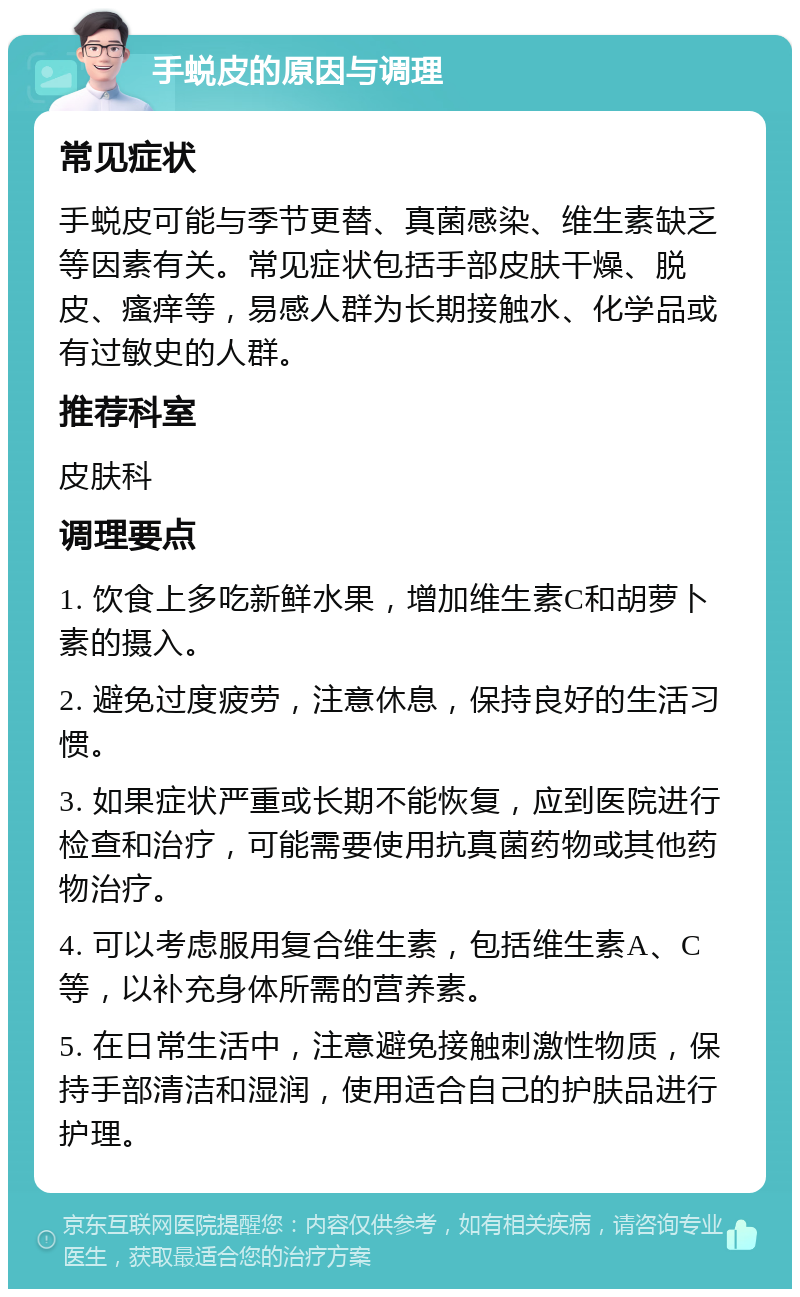 手蜕皮的原因与调理 常见症状 手蜕皮可能与季节更替、真菌感染、维生素缺乏等因素有关。常见症状包括手部皮肤干燥、脱皮、瘙痒等，易感人群为长期接触水、化学品或有过敏史的人群。 推荐科室 皮肤科 调理要点 1. 饮食上多吃新鲜水果，增加维生素C和胡萝卜素的摄入。 2. 避免过度疲劳，注意休息，保持良好的生活习惯。 3. 如果症状严重或长期不能恢复，应到医院进行检查和治疗，可能需要使用抗真菌药物或其他药物治疗。 4. 可以考虑服用复合维生素，包括维生素A、C等，以补充身体所需的营养素。 5. 在日常生活中，注意避免接触刺激性物质，保持手部清洁和湿润，使用适合自己的护肤品进行护理。